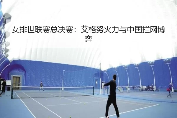 女排世联赛总决赛：艾格努火力与中国拦网博弈