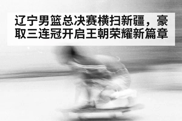 辽宁男篮总决赛横扫新疆,豪取三连冠开启王朝荣耀新篇章