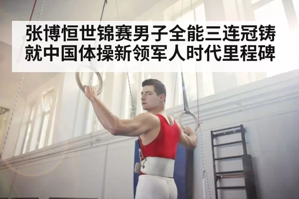 张博恒世锦赛男子全能三连冠铸就中国体操新领军人时代里程碑