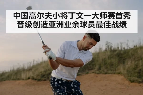 中国高尔夫小将丁文一大师赛首秀晋级创造亚洲业余球员最佳战绩
