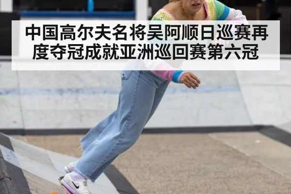 中国高尔夫名将吴阿顺日巡赛再度夺冠成就亚洲巡回赛第六冠